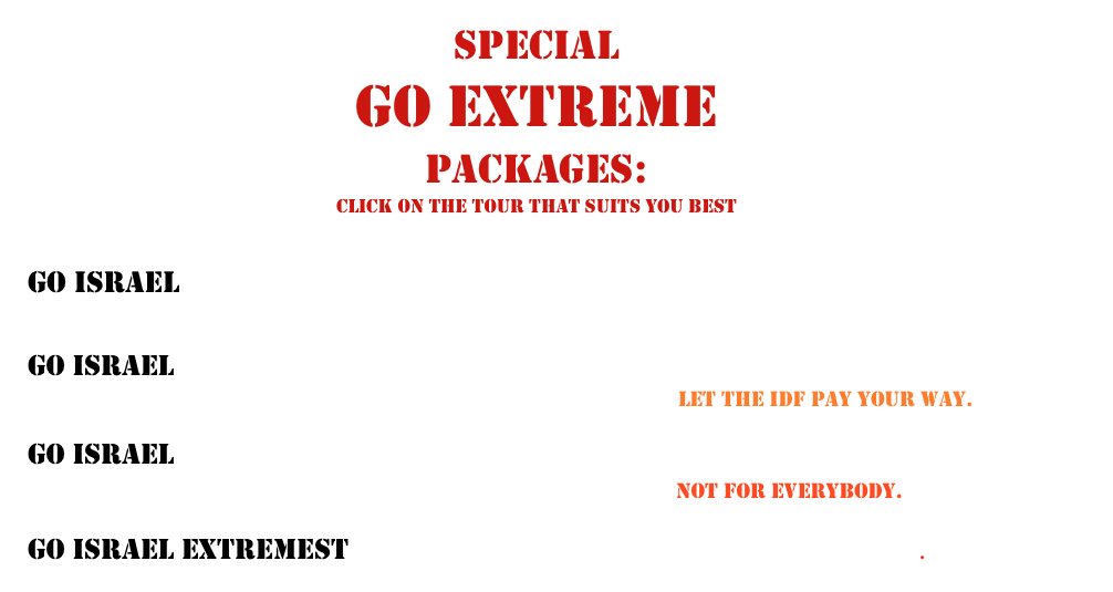 SPECIAL 
GO EXTREME 
PACKAGES:
click on the tour that suits you best

Go Israel Extreme:                                 Where would Jesus visit?


Go Israel Extremer:                                Militourism
                                                                                                                                                                                                                                                                                                                                                                                                        Let the IDF pay your way. 

Go Israel Extremest:                             THE MAN TOUR
                                                                                                                                                                                                                                                                                                                                                                                                                                                                                     Not for everybody.  

Go Israel Extremest EXTREMIST:               You know who you are.