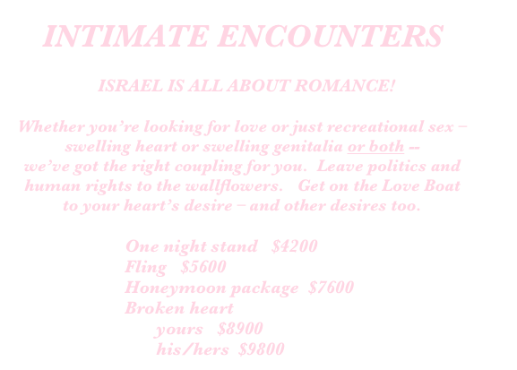 INTIMATE ENCOUNTERS

		ISRAEL IS ALL ABOUT ROMANCE!

Whether you’re looking for love or just recreational sex – swelling heart or swelling genitalia or both --
we’ve got the right coupling for you.  Leave politics and human rights to the wallflowers.   Get on the Love Boat to your heart’s desire – and other desires too.

                        One night stand   $4200
                        Fling   $5600
                        Honeymoon package  $7600
                        Broken heart
                               yours   $8900
                               his/hers  $9800